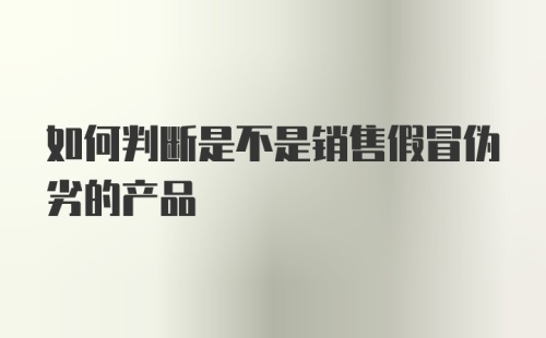 如何判断是不是销售假冒伪劣的产品