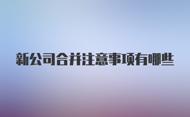 新公司合并注意事项有哪些