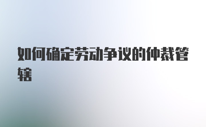 如何确定劳动争议的仲裁管辖