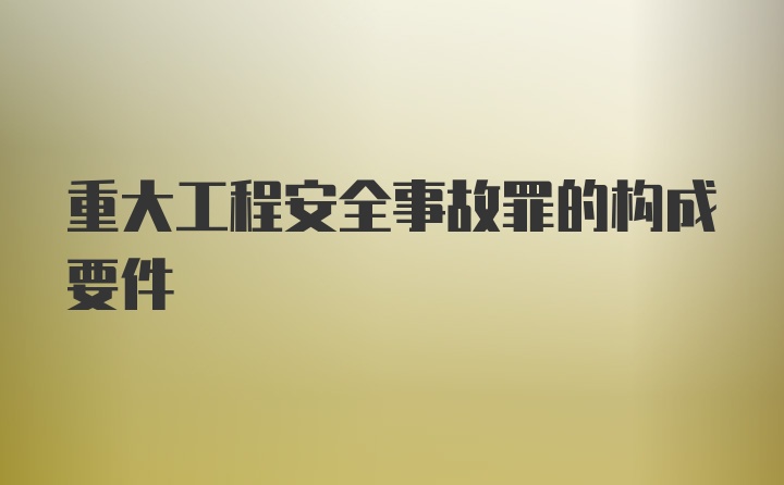 重大工程安全事故罪的构成要件