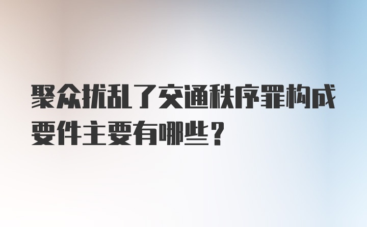 聚众扰乱了交通秩序罪构成要件主要有哪些？