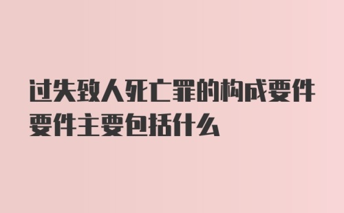 过失致人死亡罪的构成要件要件主要包括什么