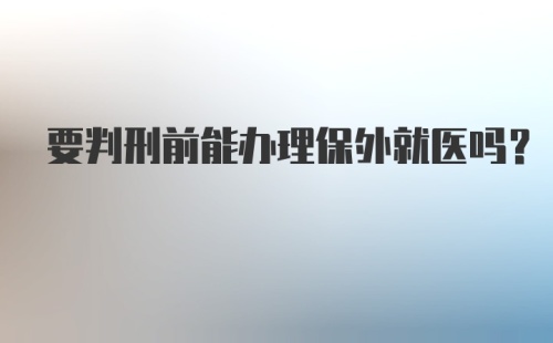 要判刑前能办理保外就医吗?