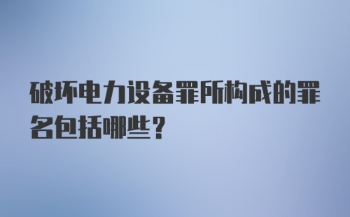 破坏电力设备罪所构成的罪名包括哪些？