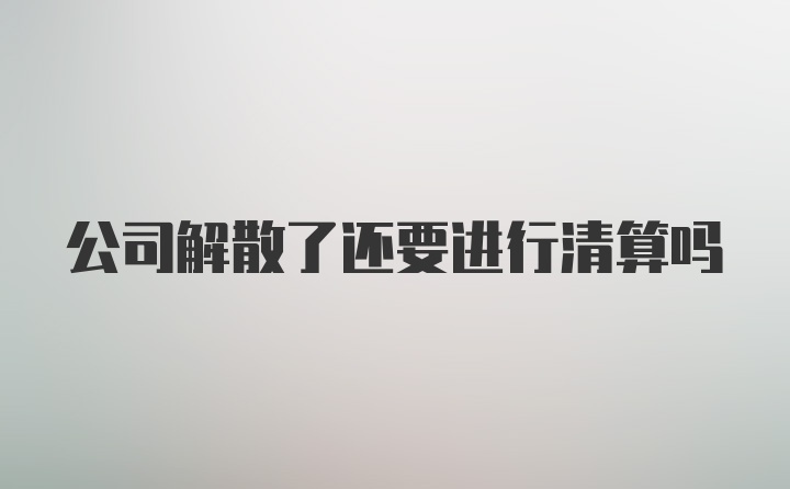 公司解散了还要进行清算吗