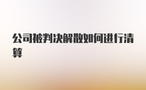 公司被判决解散如何进行清算