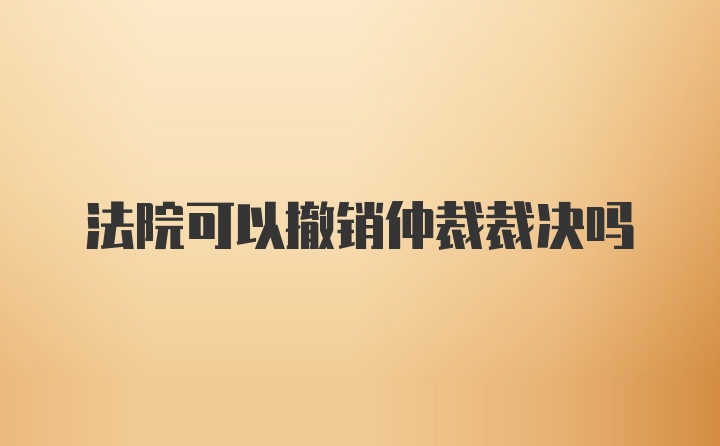 法院可以撤销仲裁裁决吗