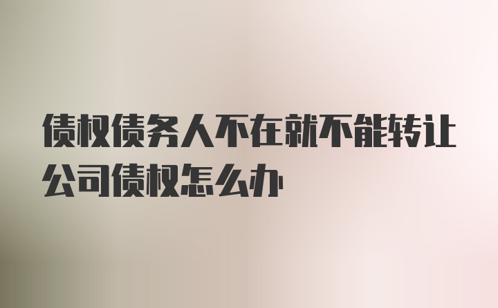 债权债务人不在就不能转让公司债权怎么办