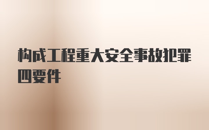 构成工程重大安全事故犯罪四要件