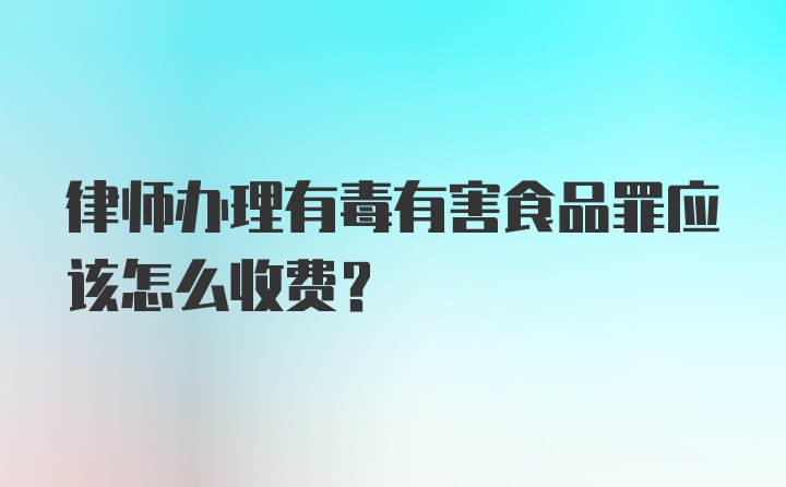 律师办理有毒有害食品罪应该怎么收费？