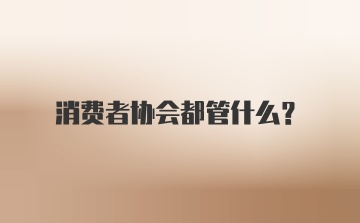 消费者协会都管什么？