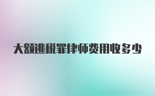 大额逃税罪律师费用收多少