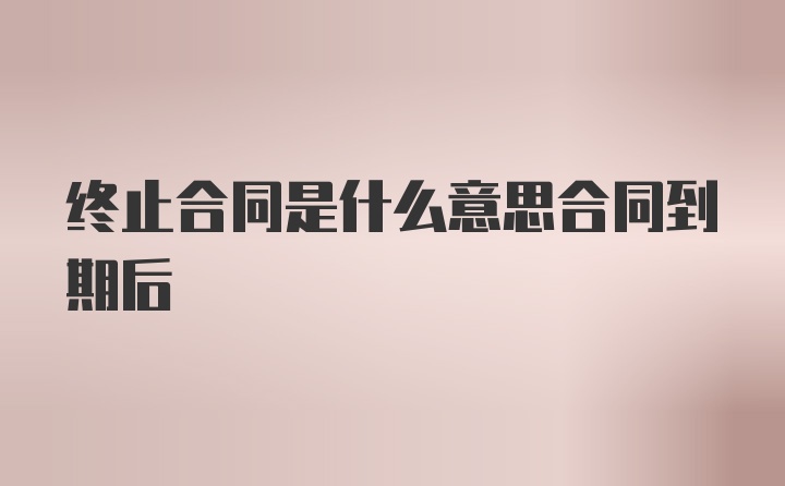 终止合同是什么意思合同到期后