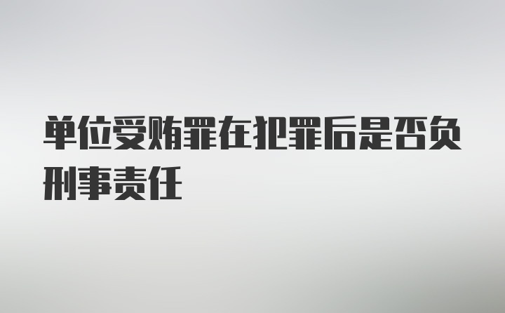 单位受贿罪在犯罪后是否负刑事责任