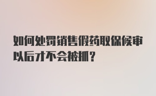 如何处罚销售假药取保候审以后才不会被抓？