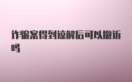 诈骗案得到谅解后可以撤诉吗