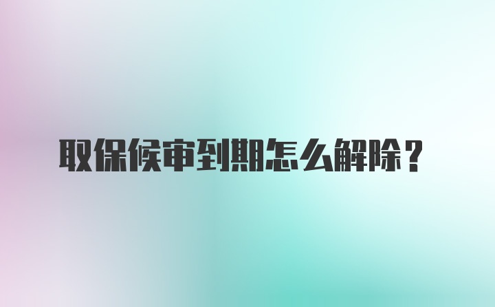 取保候审到期怎么解除？