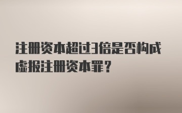 注册资本超过3倍是否构成虚报注册资本罪?