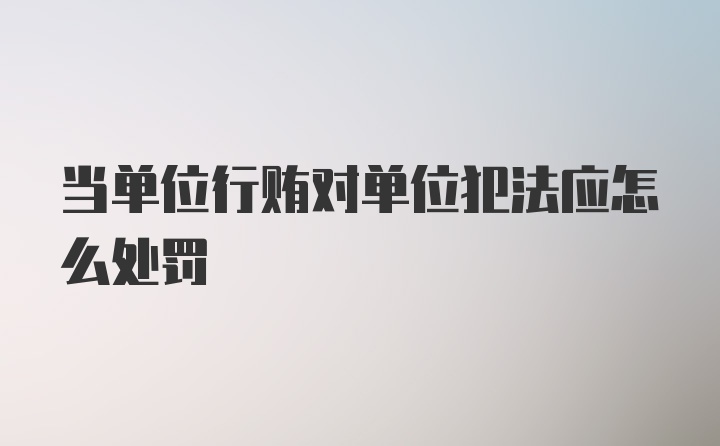 当单位行贿对单位犯法应怎么处罚