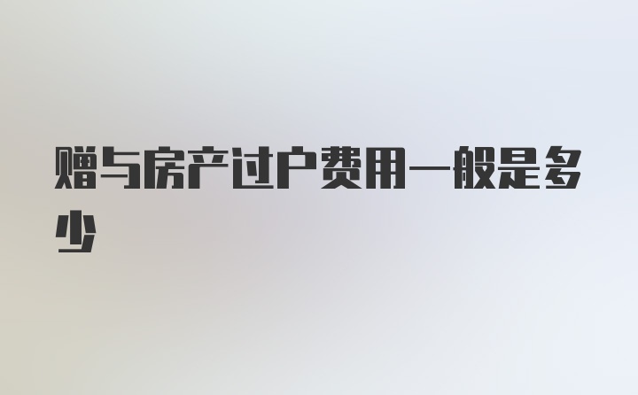 赠与房产过户费用一般是多少