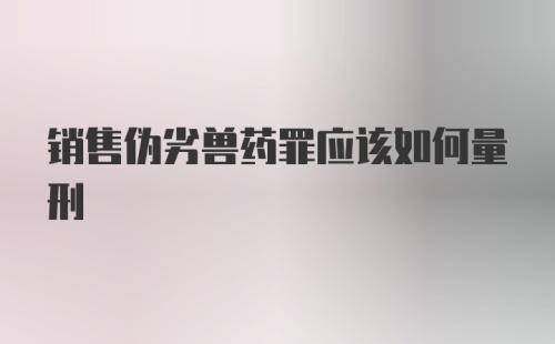 销售伪劣兽药罪应该如何量刑