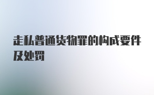 走私普通货物罪的构成要件及处罚