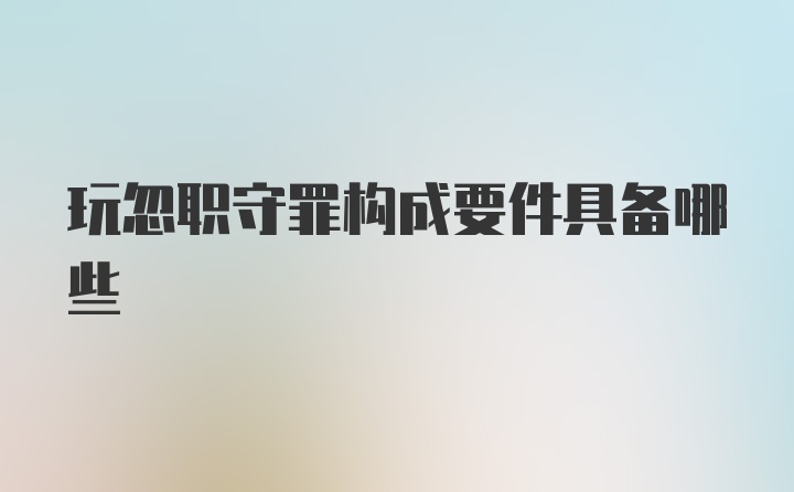 玩忽职守罪构成要件具备哪些