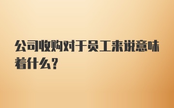 公司收购对于员工来说意味着什么？