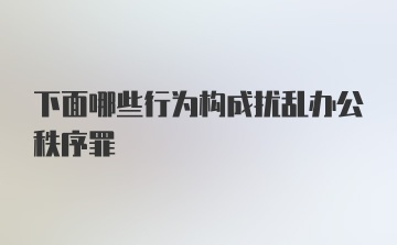 下面哪些行为构成扰乱办公秩序罪