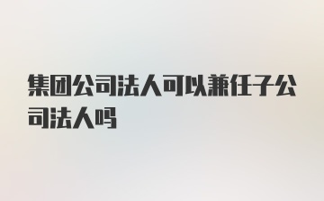 集团公司法人可以兼任子公司法人吗