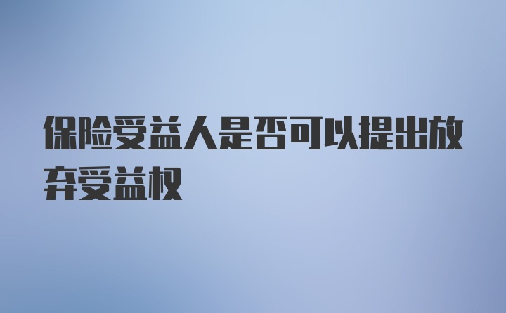 保险受益人是否可以提出放弃受益权