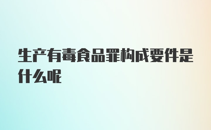 生产有毒食品罪构成要件是什么呢