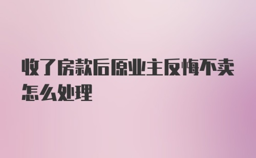 收了房款后原业主反悔不卖怎么处理