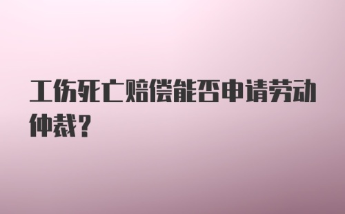 工伤死亡赔偿能否申请劳动仲裁？