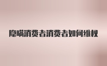 隐瞒消费者消费者如何维权