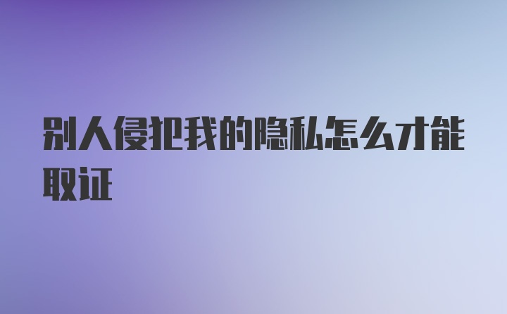 别人侵犯我的隐私怎么才能取证