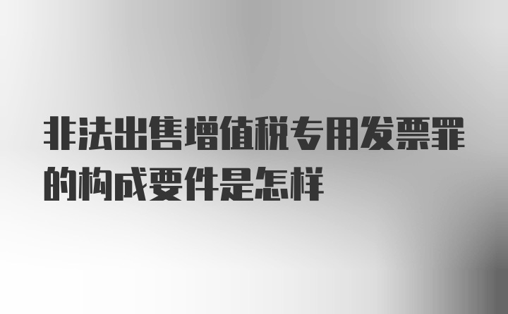 非法出售增值税专用发票罪的构成要件是怎样