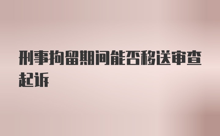 刑事拘留期间能否移送审查起诉