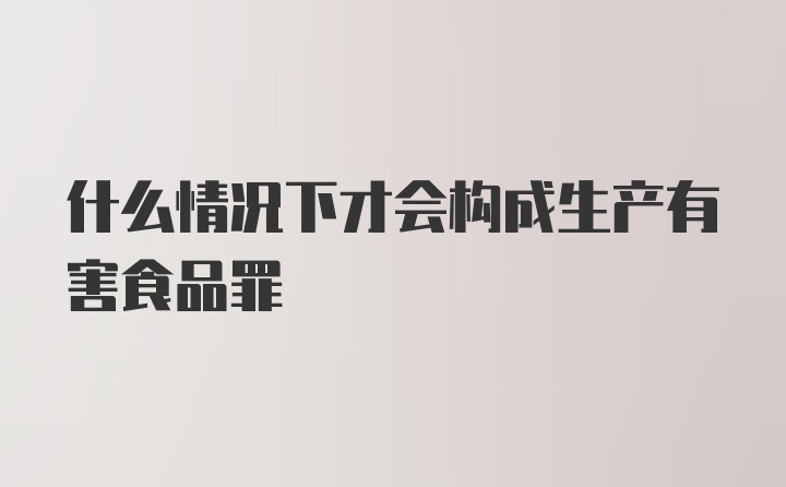 什么情况下才会构成生产有害食品罪