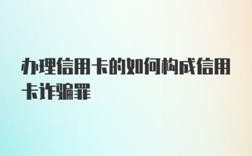 办理信用卡的如何构成信用卡诈骗罪