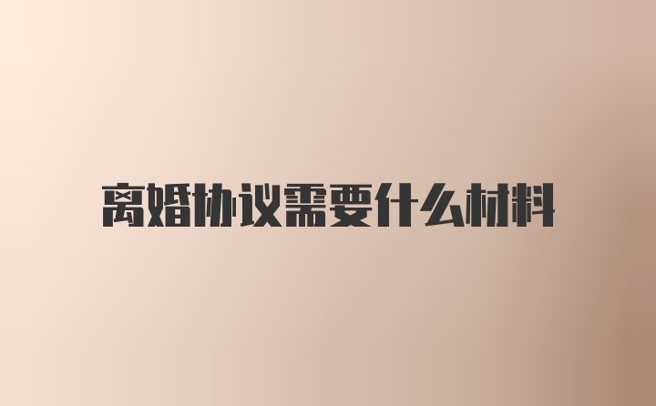 离婚协议需要什么材料