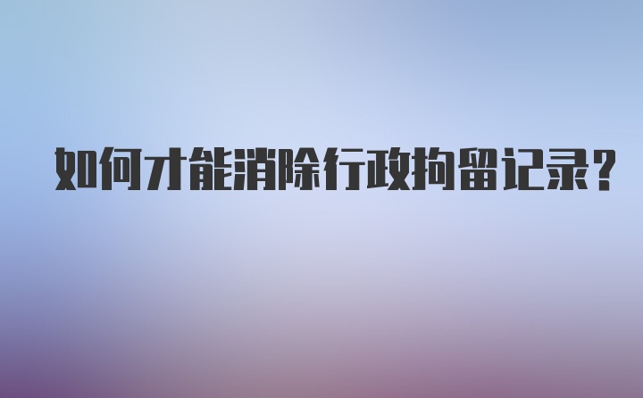 如何才能消除行政拘留记录?