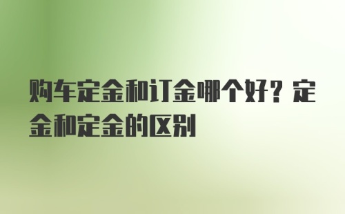 购车定金和订金哪个好？定金和定金的区别