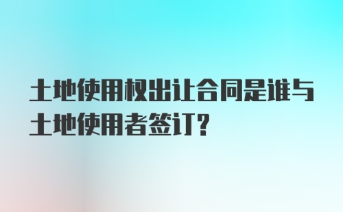 土地使用权出让合同是谁与土地使用者签订？