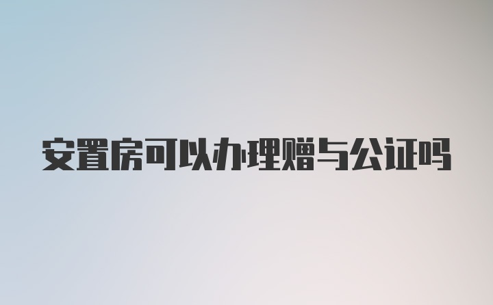 安置房可以办理赠与公证吗