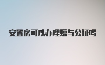 安置房可以办理赠与公证吗