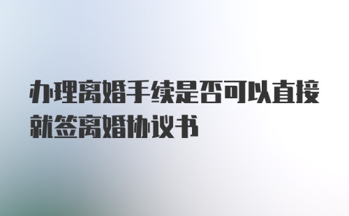 办理离婚手续是否可以直接就签离婚协议书