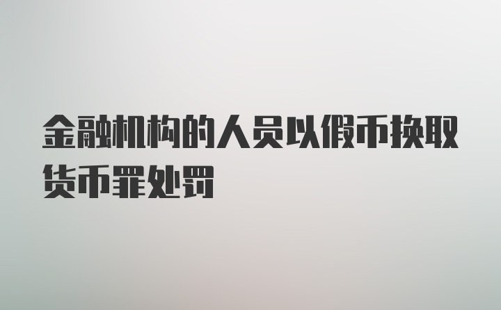 金融机构的人员以假币换取货币罪处罚