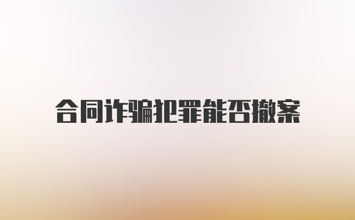 合同诈骗犯罪能否撤案