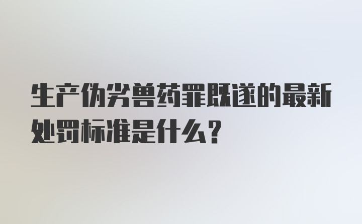 生产伪劣兽药罪既遂的最新处罚标准是什么?